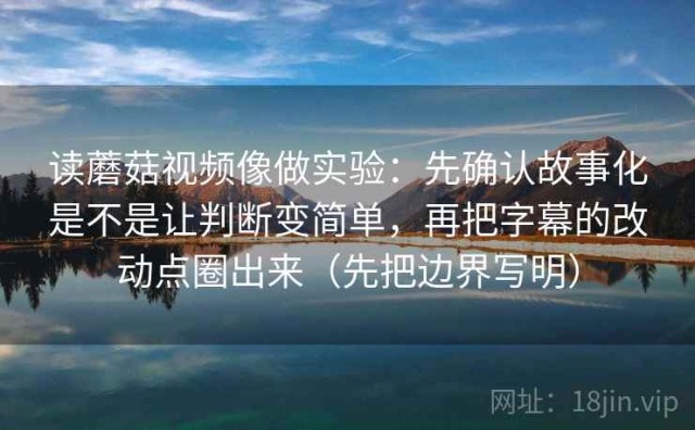 读蘑菇视频像做实验：先确认故事化是不是让判断变简单，再把字幕的改动点圈出来（先把边界写明）