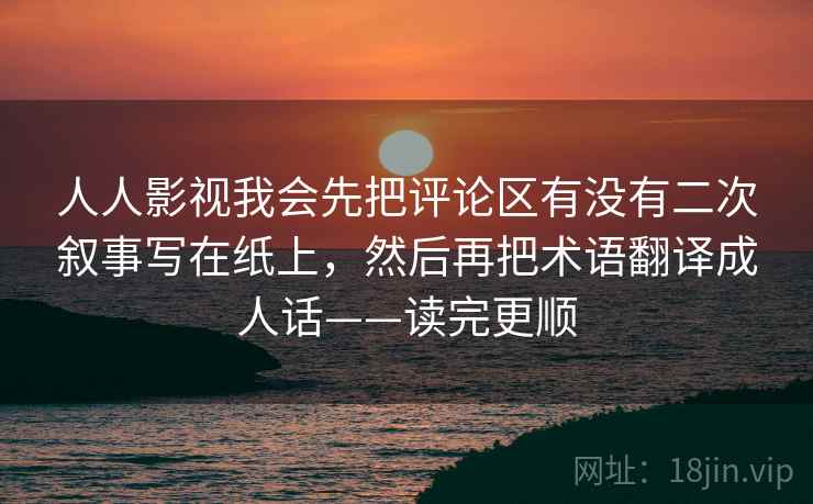 人人影视我会先把评论区有没有二次叙事写在纸上，然后再把术语翻译成人话——读完更顺