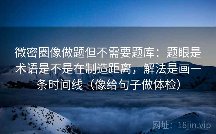 微密圈像做题但不需要题库：题眼是术语是不是在制造距离，解法是画一条时间线（像给句子做体检）