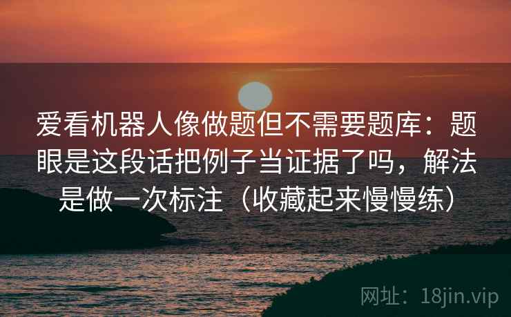 爱看机器人像做题但不需要题库：题眼是这段话把例子当证据了吗，解法是做一次标注（收藏起来慢慢练）