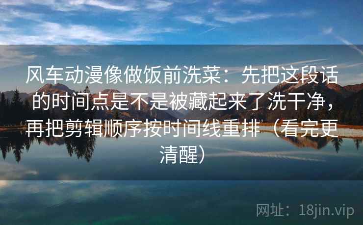 风车动漫像做饭前洗菜:先把这段话的时间点是不是被藏起来了洗干净,再把剪辑顺序按时间线重排(看完更清醒) 风车动漫像做饭前洗菜:先把这段话的时间点是不是被藏起来了洗干净,再把剪辑顺序按时间线重排(看完更清醒)