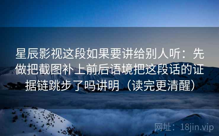 星辰影视这段如果要讲给别人听：先做把截图补上前后语境把这段话的证据链跳步了吗讲明（读完更清醒）